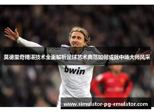莫德里奇精湛技术全面解析足球艺术典范如何成就中场大师风采 莫德里奇精湛技术全面解析足球艺术典范如何成就中场大师风采