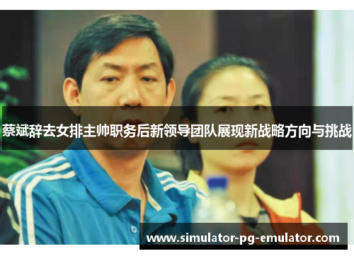 蔡斌辞去女排主帅职务后新领导团队展现新战略方向与挑战 蔡斌辞去女排主帅职务后新领导团队展现新战略方向与挑战