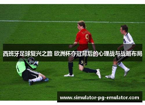西班牙足球复兴之路 欧洲杯夺冠背后的心理战与战略布局