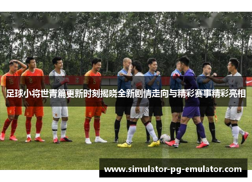 足球小将世青篇更新时刻揭晓全新剧情走向与精彩赛事精彩亮相