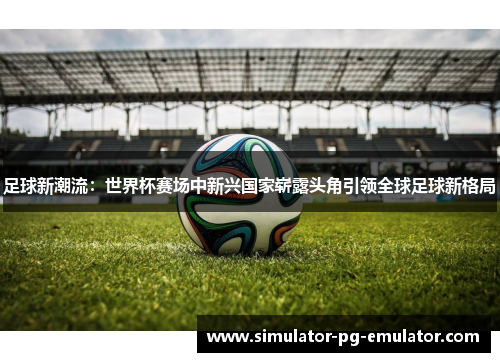 足球新潮流:世界杯赛场中新兴国家崭露头角引领全球足球新格局 足球新潮流:世界杯赛场中新兴国家崭露头角引领全球足球新格局