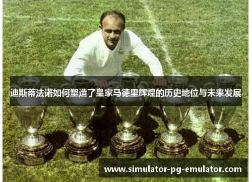 迪斯蒂法诺如何塑造了皇家马德里辉煌的历史地位与未来发展