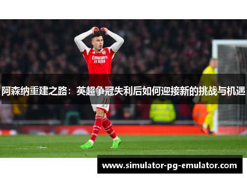 阿森纳重建之路：英超争冠失利后如何迎接新的挑战与机遇