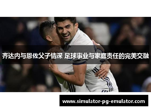 齐达内与恩佐父子情深 足球事业与家庭责任的完美交融 齐达内与恩佐父子情深 足球事业与家庭责任的完美交融