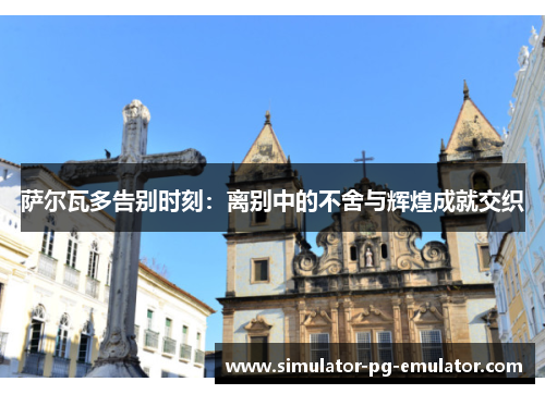 萨尔瓦多告别时刻：离别中的不舍与辉煌成就交织