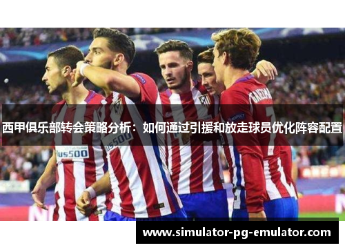 西甲俱乐部转会策略分析：如何通过引援和放走球员优化阵容配置