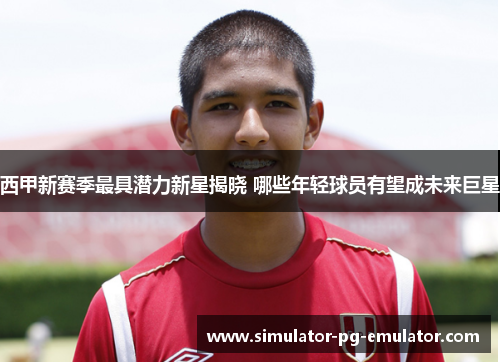 西甲新赛季最具潜力新星揭晓 哪些年轻球员有望成未来巨星