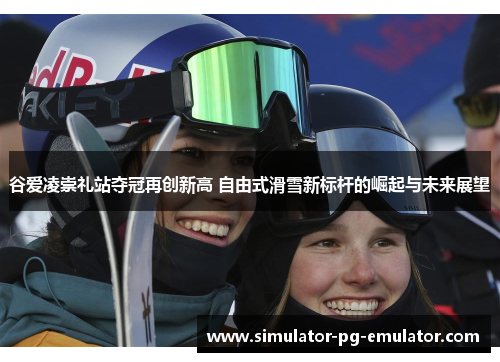 谷爱凌崇礼站夺冠再创新高 自由式滑雪新标杆的崛起与未来展望