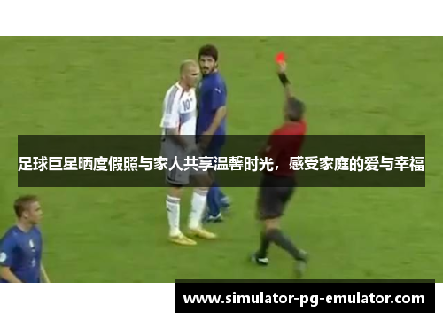 足球巨星晒度假照与家人共享温馨时光，感受家庭的爱与幸福
