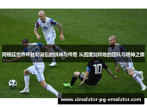 阿根廷世界杯胜利背后的拼搏与传奇 从困境到辉煌的团队与精神之旅 阿根廷世界杯胜利背后的拼搏与传奇 从困境到辉煌的团队与精神之旅