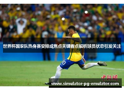 世界杯国家队热身赛安排成焦点关键看点解析球员状态引发关注 世界杯国家队热身赛安排成焦点关键看点解析球员状态引发关注