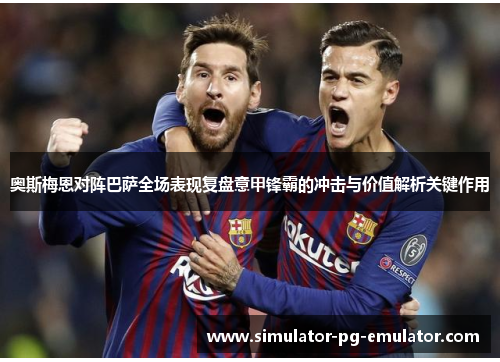 奥斯梅恩对阵巴萨全场表现复盘意甲锋霸的冲击与价值解析关键作用