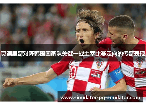 莫德里奇对阵韩国国家队关键一战主宰比赛走向的传奇表现 莫德里奇对阵韩国国家队关键一战主宰比赛走向的传奇表现