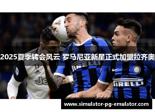 2025夏季转会风云 罗马尼亚新星正式加盟拉齐奥 2025夏季转会风云 罗马尼亚新星正式加盟拉齐奥