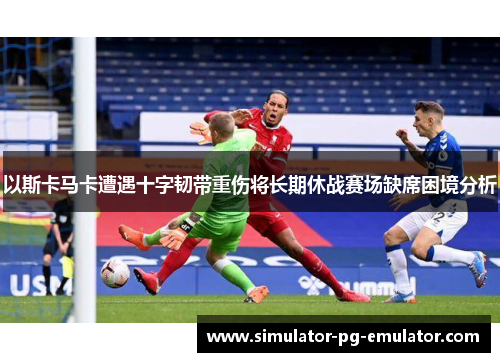 以斯卡马卡遭遇十字韧带重伤将长期休战赛场缺席困境分析 以斯卡马卡遭遇十字韧带重伤将长期休战赛场缺席困境分析