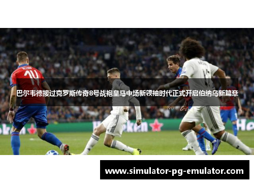 巴尔韦德接过克罗斯传奇8号战袍皇马中场新领袖时代正式开启伯纳乌新篇章