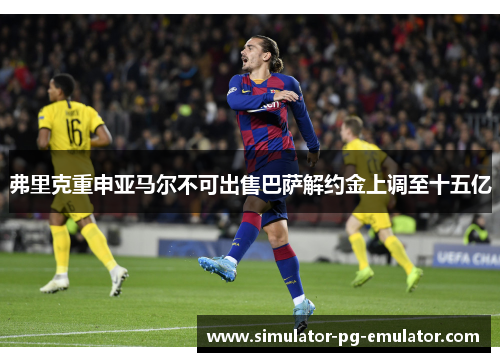 弗里克重申亚马尔不可出售巴萨解约金上调至十五亿