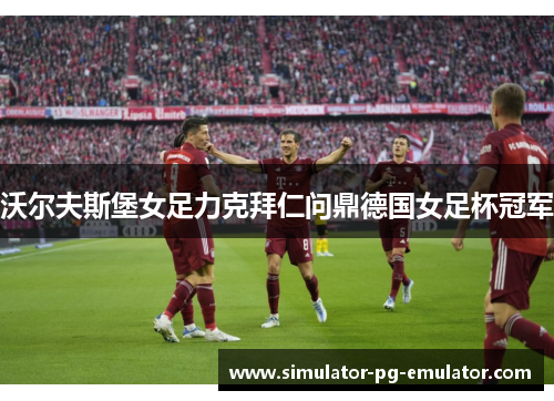 沃尔夫斯堡女足力克拜仁问鼎德国女足杯冠军 沃尔夫斯堡女足力克拜仁问鼎德国女足杯冠军