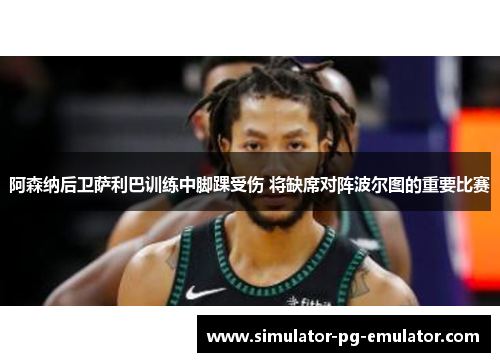 阿森纳后卫萨利巴训练中脚踝受伤 将缺席对阵波尔图的重要比赛