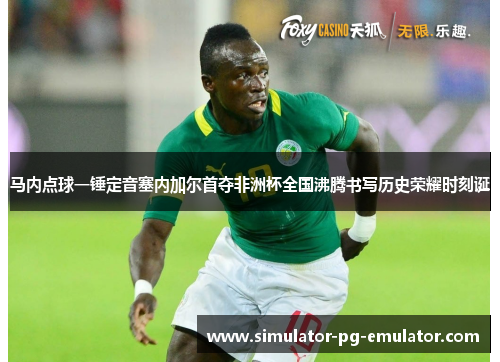 马内点球一锤定音塞内加尔首夺非洲杯全国沸腾书写历史荣耀时刻诞
