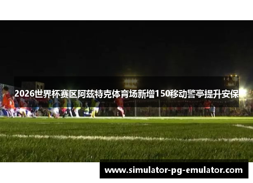 2026世界杯赛区阿兹特克体育场新增150移动警亭提升安保