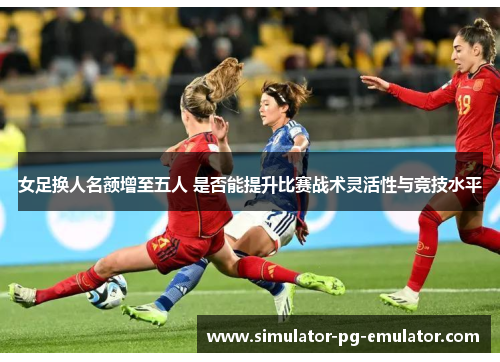 女足换人名额增至五人 是否能提升比赛战术灵活性与竞技水平 女足换人名额增至五人 是否能提升比赛战术灵活性与竞技水平